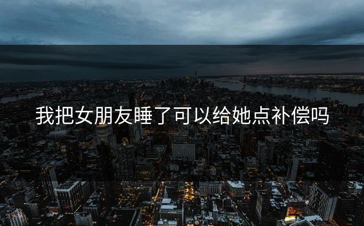 我把女朋友睡了可以给她点补偿吗