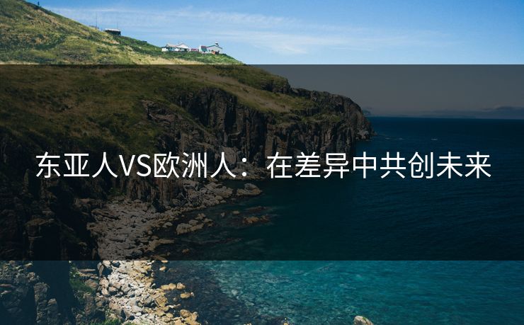 东亚人VS欧洲人：在差异中共创未来