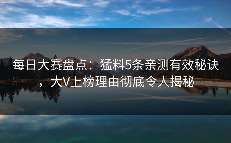 每日大赛盘点：猛料5条亲测有效秘诀，大V上榜理由彻底令人揭秘