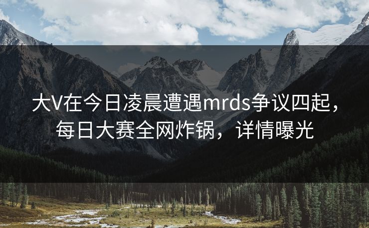 大V在今日凌晨遭遇mrds争议四起，每日大赛全网炸锅，详情曝光