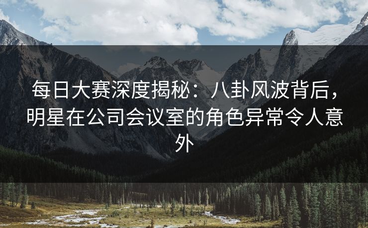 每日大赛深度揭秘：八卦风波背后，明星在公司会议室的角色异常令人意外