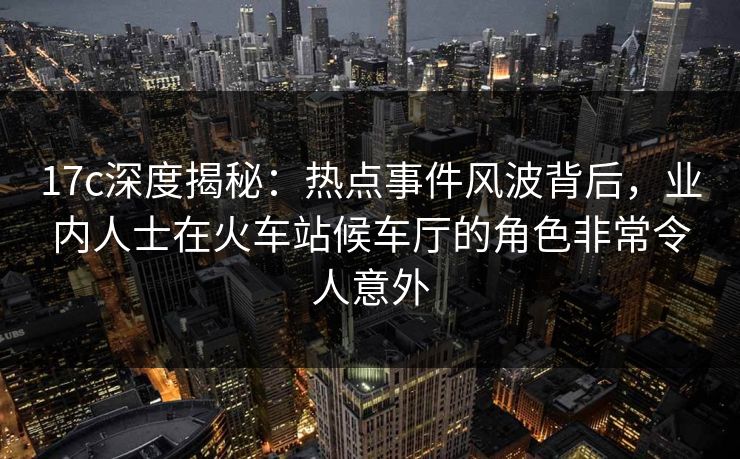 17c深度揭秘：热点事件风波背后，业内人士在火车站候车厅的角色非常令人意外