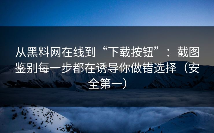 从黑料网在线到“下载按钮”：截图鉴别每一步都在诱导你做错选择（安全第一）