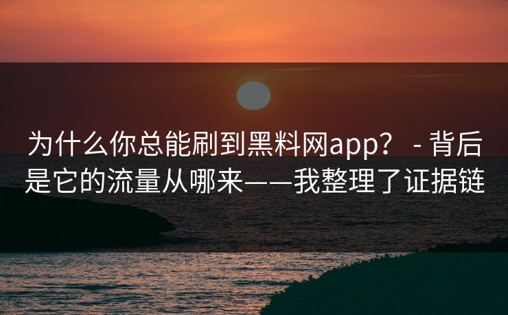 为什么你总能刷到黑料网app？ - 背后是它的流量从哪来——我整理了证据链