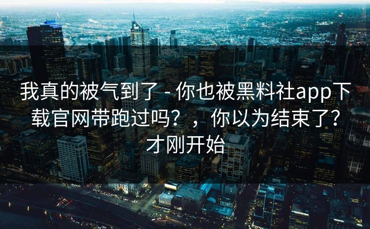 我真的被气到了 - 你也被黑料社app下载官网带跑过吗？，你以为结束了？才刚开始