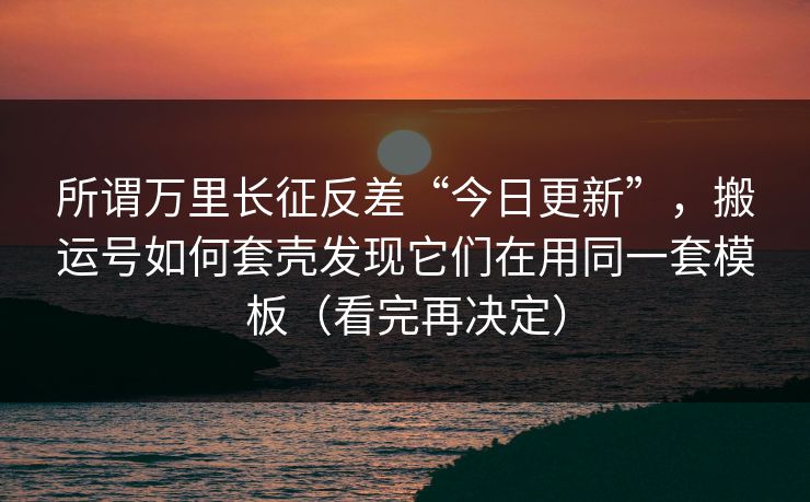 所谓万里长征反差“今日更新”，搬运号如何套壳发现它们在用同一套模板（看完再决定）