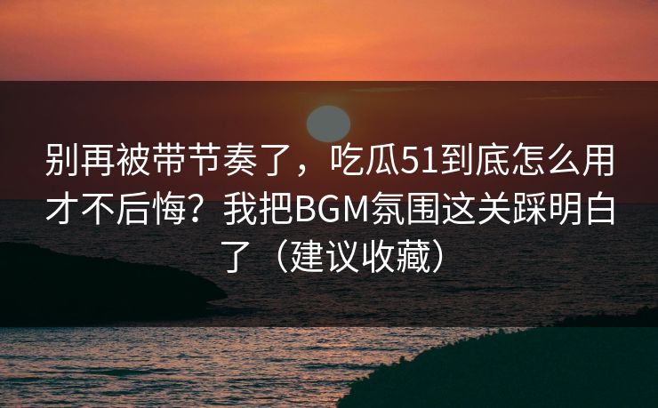 别再被带节奏了,吃瓜51到底怎么用才不后悔?我把BGM氛围这关踩明白了(建议收藏) 别再被带节奏了,吃瓜51到底怎么用才不后悔?我把BGM氛围这关踩明白了(建议收藏)