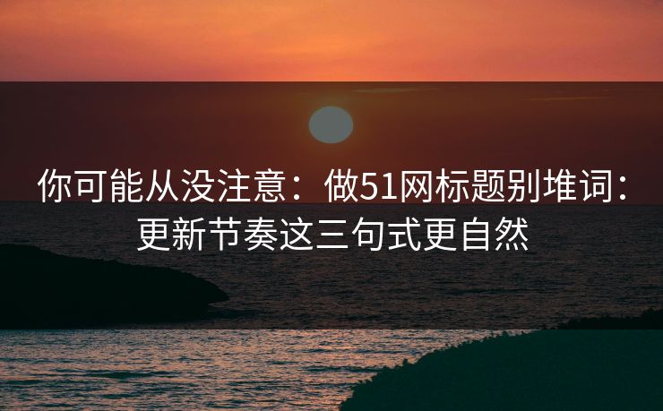 你可能从没注意：做51网标题别堆词：更新节奏这三句式更自然