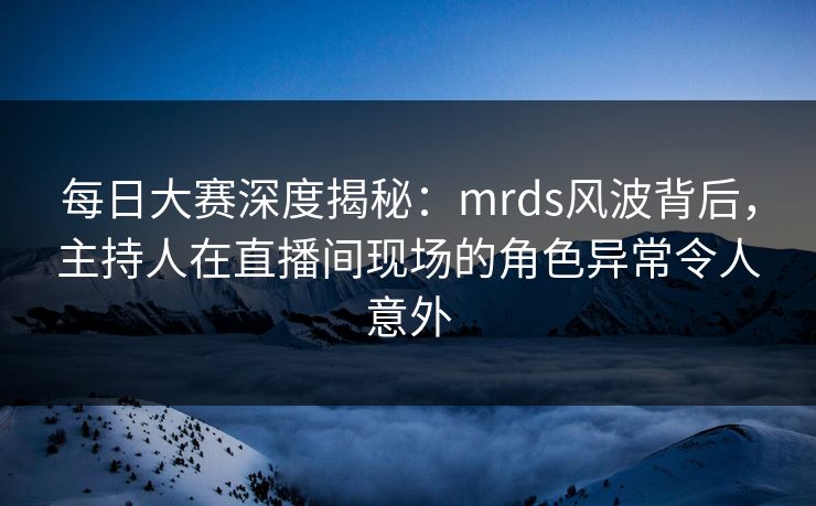 每日大赛深度揭秘：mrds风波背后，主持人在直播间现场的角色异常令人意外