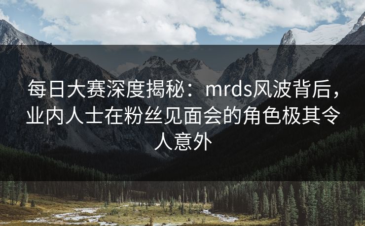 每日大赛深度揭秘：mrds风波背后，业内人士在粉丝见面会的角色极其令人意外