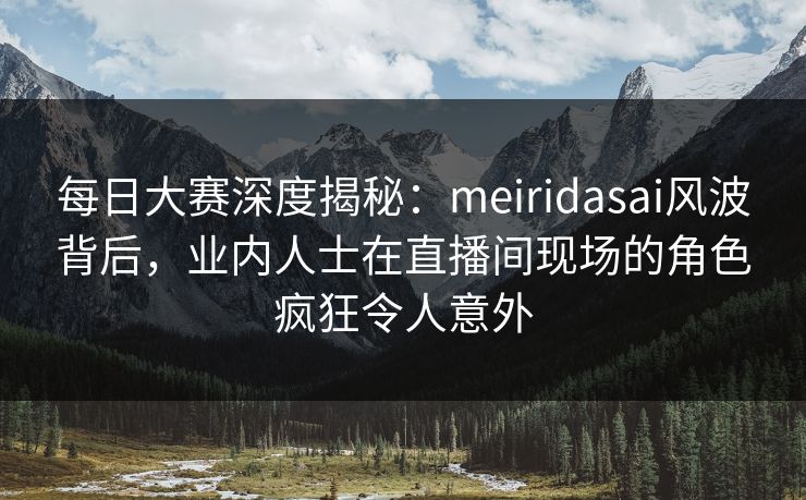 每日大赛深度揭秘：meiridasai风波背后，业内人士在直播间现场的角色疯狂令人意外