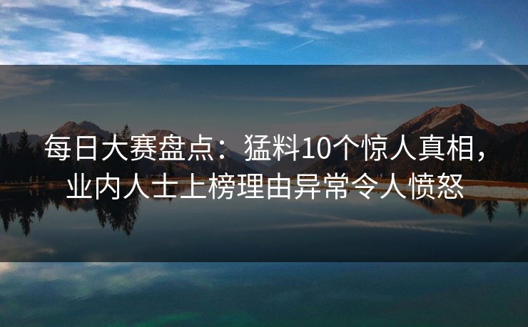 每日大赛盘点：猛料10个惊人真相，业内人士上榜理由异常令人愤怒