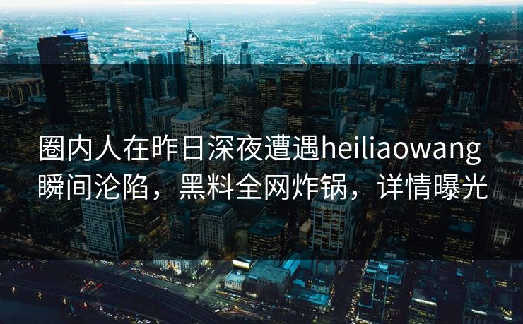 圈内人在昨日深夜遭遇heiliaowang 瞬间沦陷，黑料全网炸锅，详情曝光