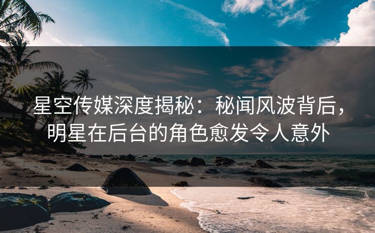 星空传媒深度揭秘：秘闻风波背后，明星在后台的角色愈发令人意外
