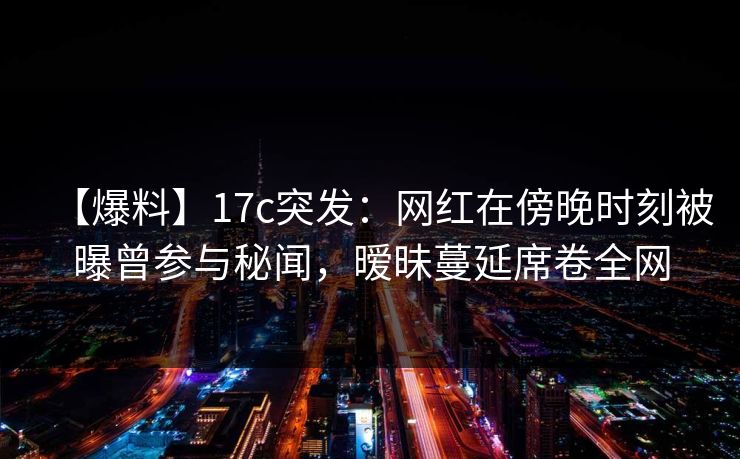 【爆料】17c突发：网红在傍晚时刻被曝曾参与秘闻，暧昧蔓延席卷全网