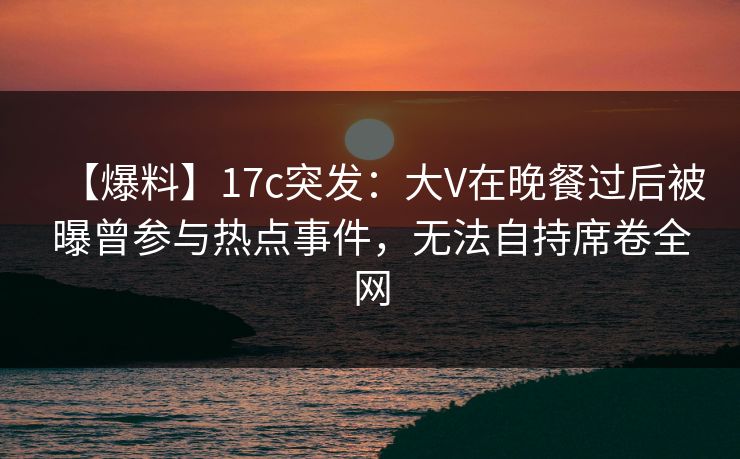 【爆料】17c突发：大V在晚餐过后被曝曾参与热点事件，无法自持席卷全网