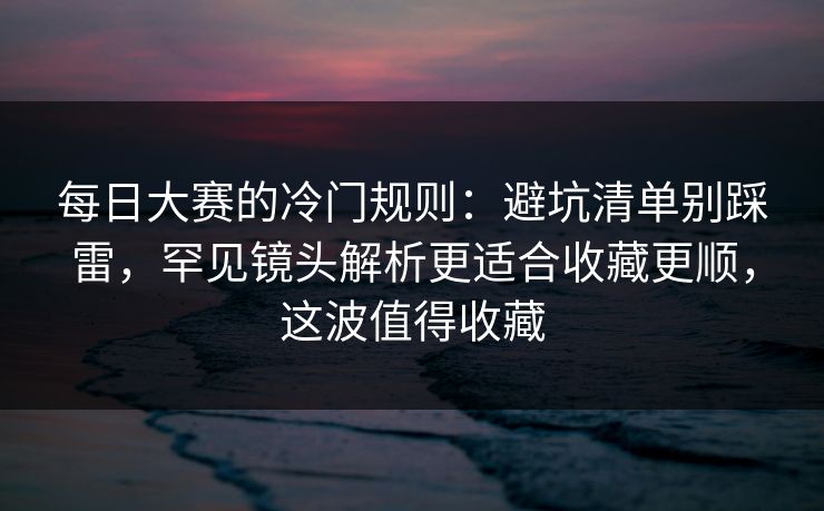 每日大赛的冷门规则：避坑清单别踩雷，罕见镜头解析更适合收藏更顺，这波值得收藏