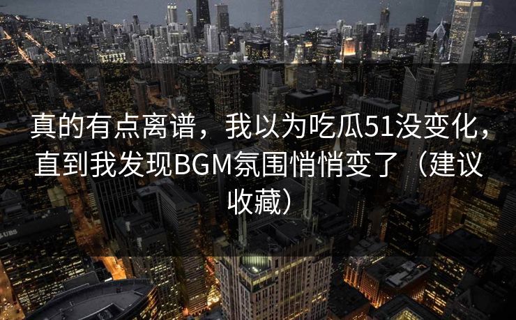 真的有点离谱，我以为吃瓜51没变化，直到我发现BGM氛围悄悄变了（建议收藏）