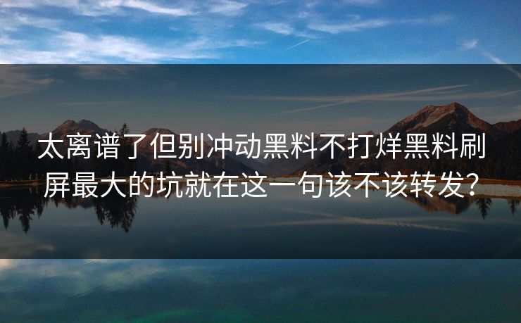 太离谱了但别冲动黑料不打烊黑料刷屏最大的坑就在这一句该不该转发？