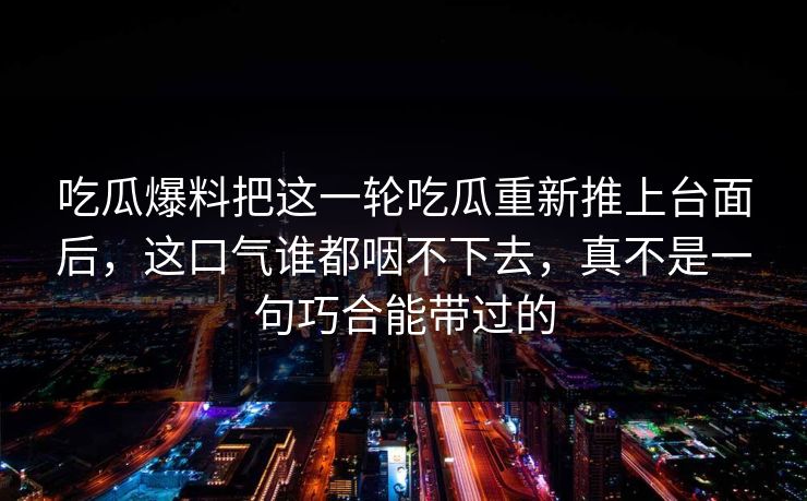 吃瓜爆料把这一轮吃瓜重新推上台面后，这口气谁都咽不下去，真不是一句巧合能带过的